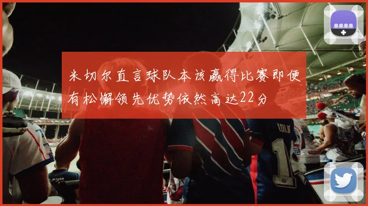 米切尔直言球队本该赢得比赛即便有松懈领先优势依然高达22分