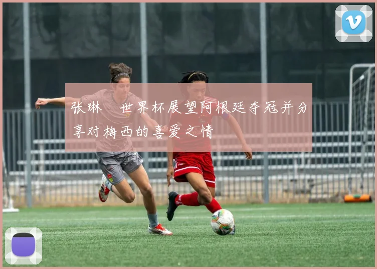 张琳芃世界杯展望阿根廷夺冠并分享对梅西的喜爱之情