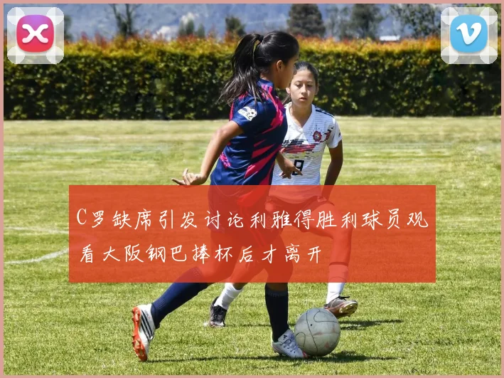 C罗缺席引发讨论利雅得胜利球员观看大阪钢巴捧杯后才离开