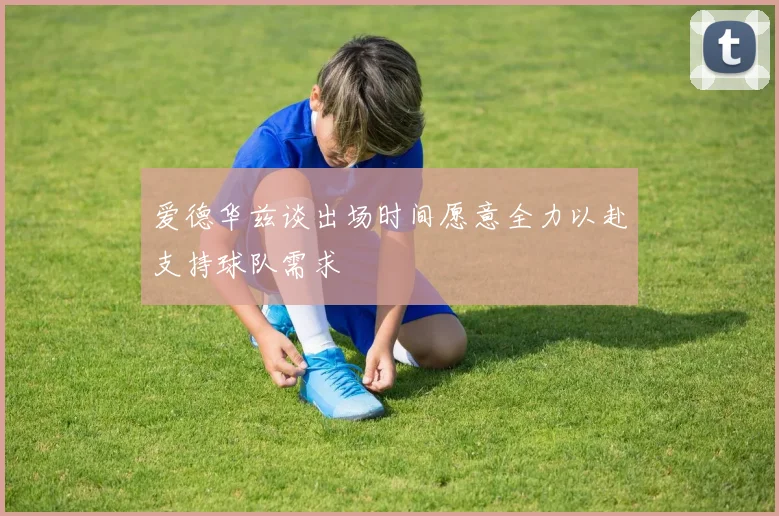 爱德华兹谈出场时间愿意全力以赴支持球队需求