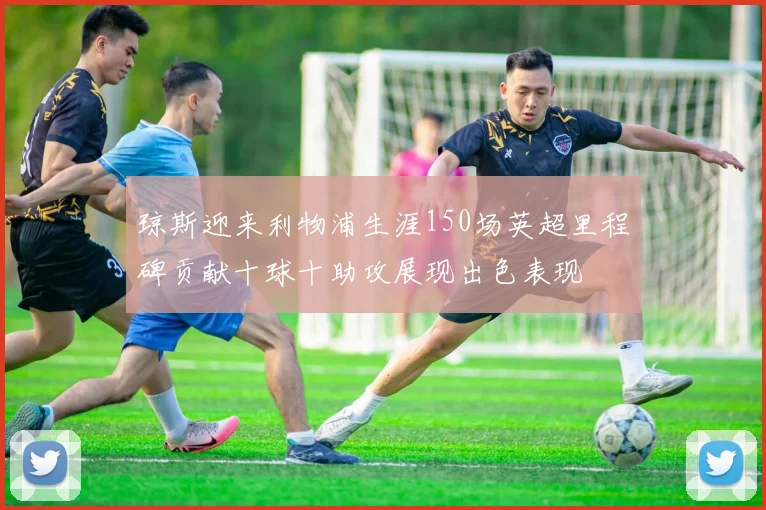 琼斯迎来利物浦生涯150场英超里程碑贡献十球十助攻展现出色表现