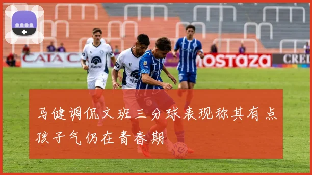 马健调侃文班三分球表现称其有点孩子气仍在青春期