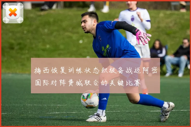 梅西恢复训练状态积极备战迈阿密国际对阵费城联合的关键比赛